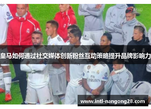 皇马如何通过社交媒体创新粉丝互动策略提升品牌影响力