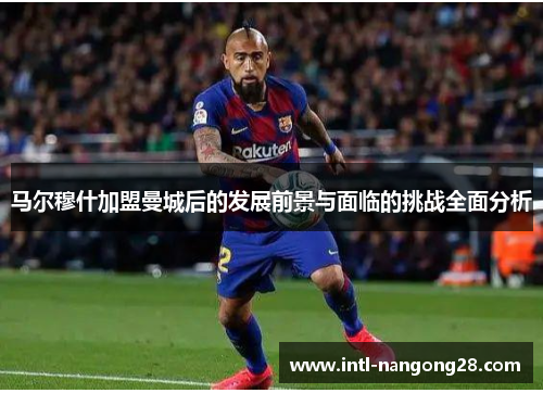 马尔穆什加盟曼城后的发展前景与面临的挑战全面分析