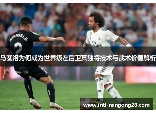 马塞洛为何成为世界级左后卫其独特技术与战术价值解析