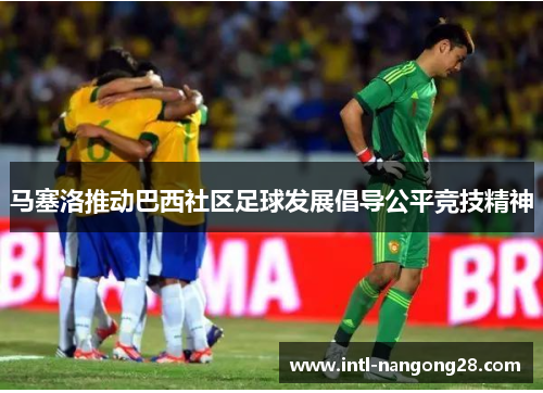 马塞洛推动巴西社区足球发展倡导公平竞技精神
