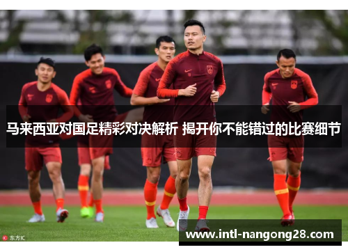 马来西亚对国足精彩对决解析 揭开你不能错过的比赛细节