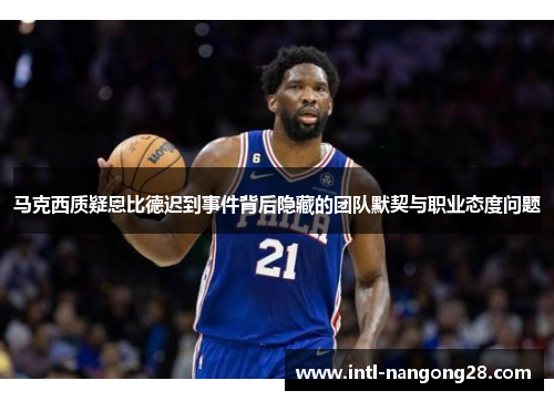 马克西质疑恩比德迟到事件背后隐藏的团队默契与职业态度问题