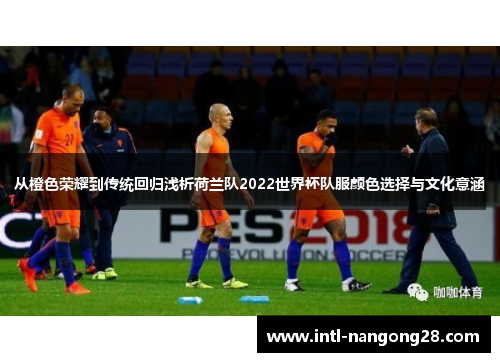 从橙色荣耀到传统回归浅析荷兰队2022世界杯队服颜色选择与文化意涵