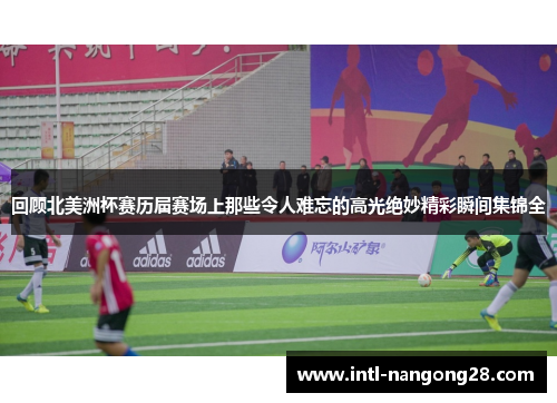 回顾北美洲杯赛历届赛场上那些令人难忘的高光绝妙精彩瞬间集锦全