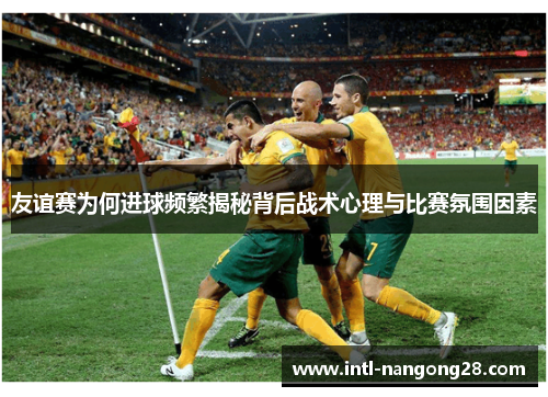 友谊赛为何进球频繁揭秘背后战术心理与比赛氛围因素