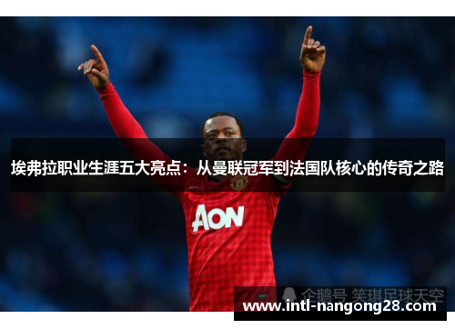 埃弗拉职业生涯五大亮点：从曼联冠军到法国队核心的传奇之路