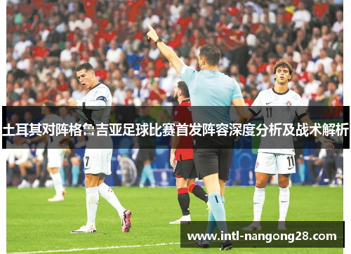 土耳其对阵格鲁吉亚足球比赛首发阵容深度分析及战术解析