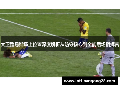大卫路易斯场上位置深度解析从防守核心到全能后场指挥官