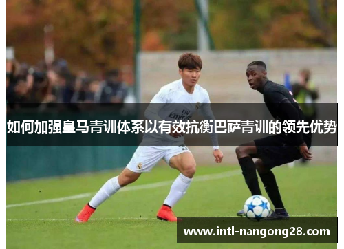 如何加强皇马青训体系以有效抗衡巴萨青训的领先优势