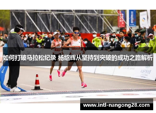 如何打破马拉松纪录 杨绍辉从坚持到突破的成功之路解析