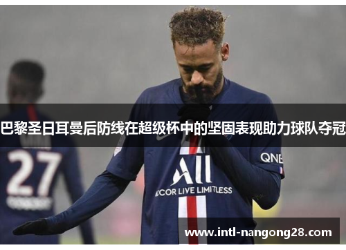 巴黎圣日耳曼后防线在超级杯中的坚固表现助力球队夺冠 巴黎圣日耳曼后防线在超级杯中的坚固表现助力球队夺冠