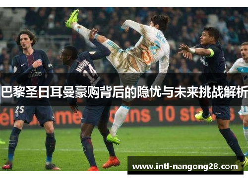 巴黎圣日耳曼豪购背后的隐忧与未来挑战解析 巴黎圣日耳曼豪购背后的隐忧与未来挑战解析