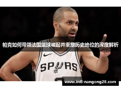帕克如何带领法国篮球崛起并重塑历史地位的深度解析