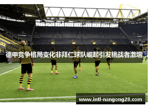 德甲竞争格局变化非拜仁球队崛起引发挑战者激增